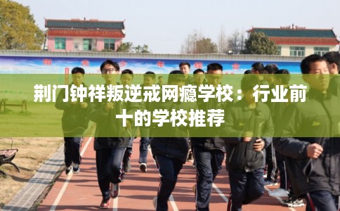 荆门钟祥叛逆戒网瘾学校:行业前十的学校推荐 荆门钟祥叛逆戒网瘾学校:行业前十的学校推荐