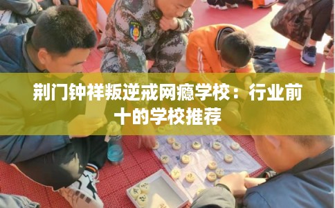 荆门钟祥叛逆戒网瘾学校:行业前十的学校推荐 荆门钟祥叛逆戒网瘾学校:行业前十的学校推荐