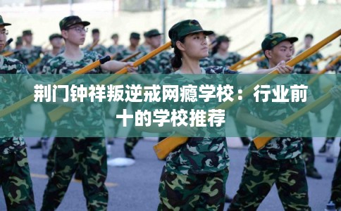 荆门钟祥叛逆戒网瘾学校:行业前十的学校推荐 荆门钟祥叛逆戒网瘾学校:行业前十的学校推荐