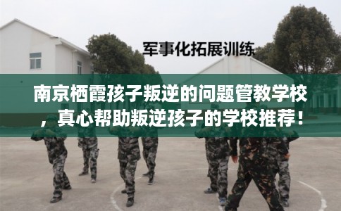 南京栖霞孩子叛逆的问题管教学校，真心帮助叛逆孩子的学校推荐！