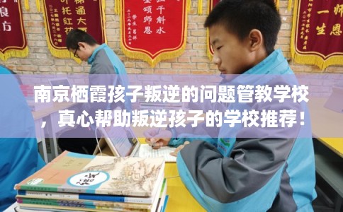 南京栖霞孩子叛逆的问题管教学校，真心帮助叛逆孩子的学校推荐！