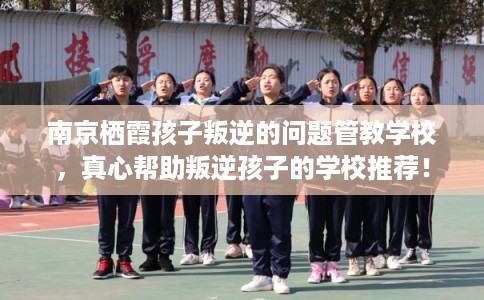 南京栖霞孩子叛逆的问题管教学校，真心帮助叛逆孩子的学校推荐！