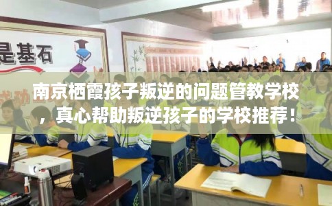 南京栖霞孩子叛逆的问题管教学校，真心帮助叛逆孩子的学校推荐！