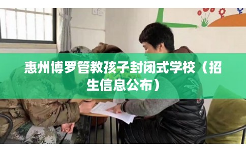惠州博罗管教孩子封闭式学校（招生信息公布）