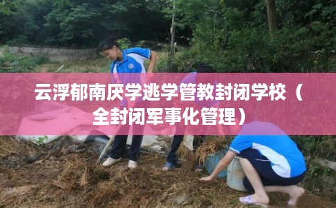 云浮郁南厌学逃学管教封闭学校（全封闭军事化管理）