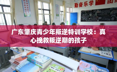 广东肇庆青少年叛逆特训学校：真心挽救叛逆期的孩子