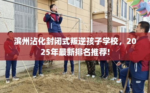 滨州沾化封闭式叛逆孩子学校，2025年最新排名推荐!