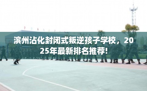 滨州沾化封闭式叛逆孩子学校，2025年最新排名推荐!