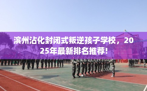 滨州沾化封闭式叛逆孩子学校，2025年最新排名推荐!