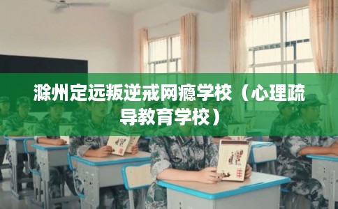 滁州定远叛逆戒网瘾学校（心理疏导教育学校）