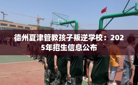 德州夏津管教孩子叛逆学校：2025年招生信息公布