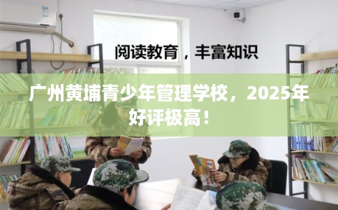 广州黄埔青少年管理学校,2025年好评极高! 广州黄埔青少年管理学校,2025年好评极高!