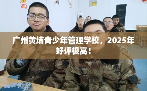 广州黄埔青少年管理学校,2025年好评极高! 广州黄埔青少年管理学校,2025年好评极高!
