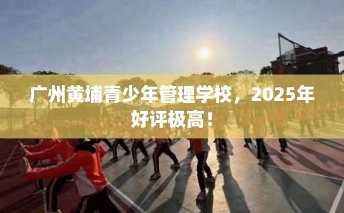 广州黄埔青少年管理学校，2025年好评极高！