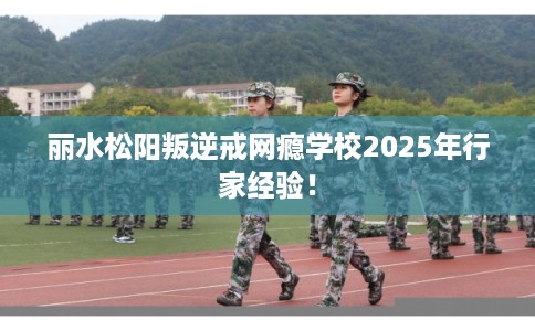 丽水松阳叛逆戒网瘾学校2025年行家经验！
