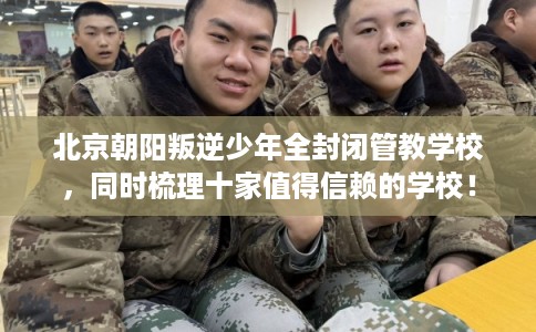 北京朝阳叛逆少年全封闭管教学校，同时梳理十家值得信赖的学校！