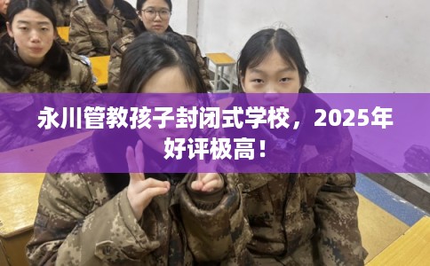 永川管教孩子封闭式学校，2025年好评极高！
