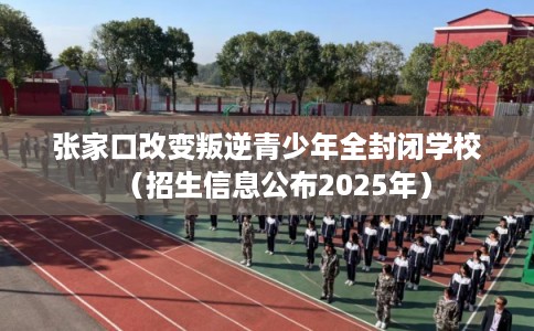 张家口改变叛逆青少年全封闭学校（招生信息公布2025年）