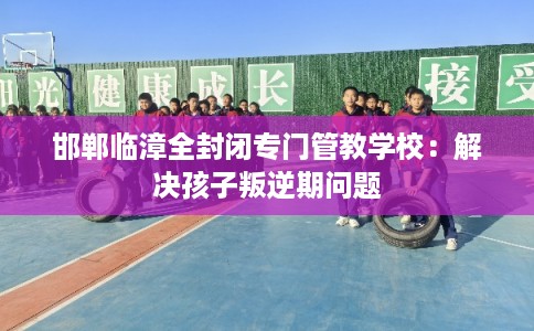 邯郸临漳全封闭专门管教学校：解决孩子叛逆期问题