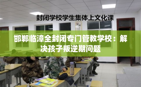 邯郸临漳全封闭专门管教学校：解决孩子叛逆期问题