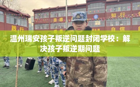 温州瑞安孩子叛逆问题封闭学校：解决孩子叛逆期问题