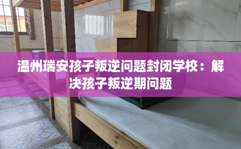 温州瑞安孩子叛逆问题封闭学校：解决孩子叛逆期问题