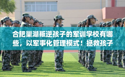 合肥巢湖叛逆孩子的军训学校有哪些，以军事化管理模式！拯救孩子！