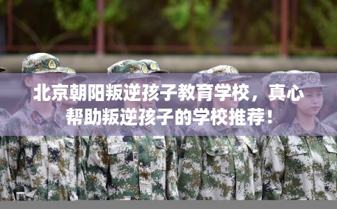 北京朝阳叛逆孩子教育学校，真心帮助叛逆孩子的学校推荐！