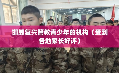 邯郸复兴管教青少年的机构（受到各地家长好评）