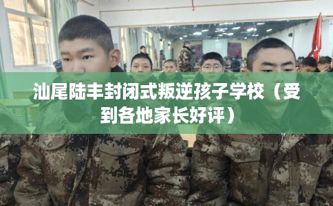 汕尾陆丰封闭式叛逆孩子学校（受到各地家长好评）