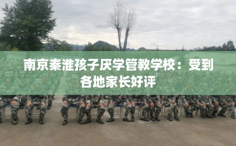 南京秦淮孩子厌学管教学校：受到各地家长好评