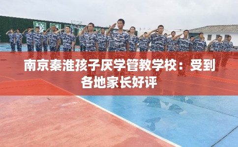 南京秦淮孩子厌学管教学校：受到各地家长好评