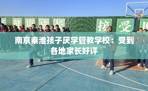 南京秦淮孩子厌学管教学校：受到各地家长好评