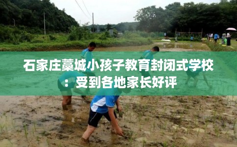 石家庄藁城小孩子教育封闭式学校:受到各地家长好评 石家庄藁城小孩子教育封闭式学校:受到各地家长好评