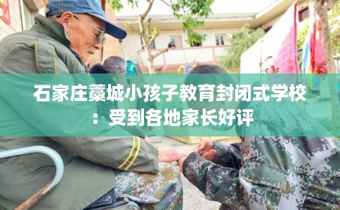 石家庄藁城小孩子教育封闭式学校：受到各地家长好评