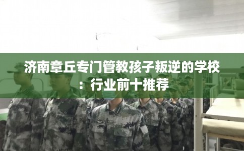 济南章丘专门管教孩子叛逆的学校:行业前十推荐 济南章丘专门管教孩子叛逆的学校:行业前十推荐