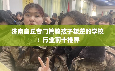 济南章丘专门管教孩子叛逆的学校：行业前十推荐
