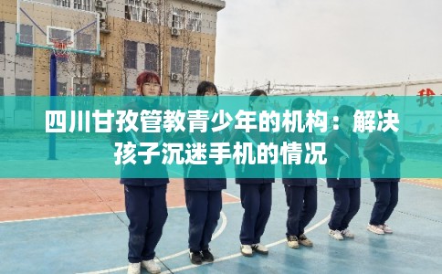 四川甘孜管教青少年的机构：解决孩子沉迷手机的情况