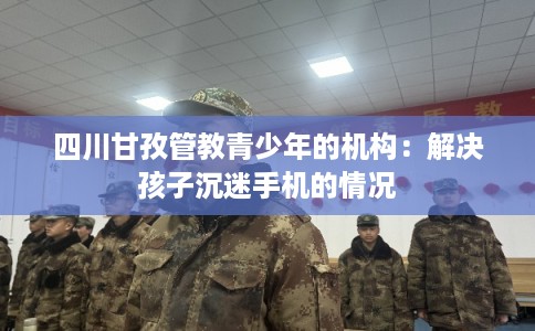 四川甘孜管教青少年的机构：解决孩子沉迷手机的情况