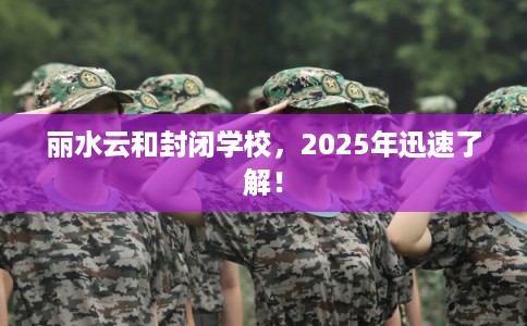 丽水云和封闭学校，2025年迅速了解！