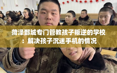 菏泽鄄城专门管教孩子叛逆的学校：解决孩子沉迷手机的情况