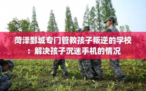 菏泽鄄城专门管教孩子叛逆的学校：解决孩子沉迷手机的情况