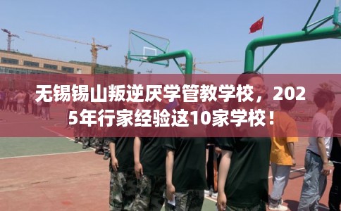 无锡锡山叛逆厌学管教学校，2025年行家经验这10家学校！