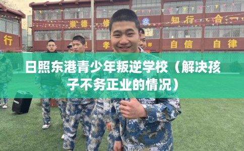 日照东港青少年叛逆学校（解决孩子不务正业的情况）