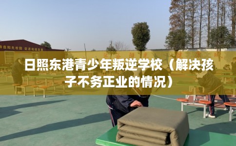 日照东港青少年叛逆学校（解决孩子不务正业的情况）