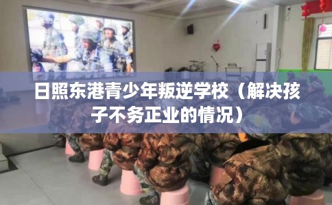 日照东港青少年叛逆学校（解决孩子不务正业的情况）