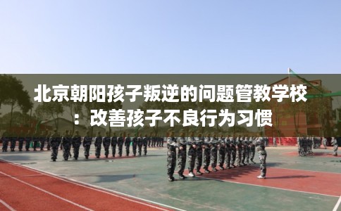 北京朝阳孩子叛逆的问题管教学校：改善孩子不良行为习惯