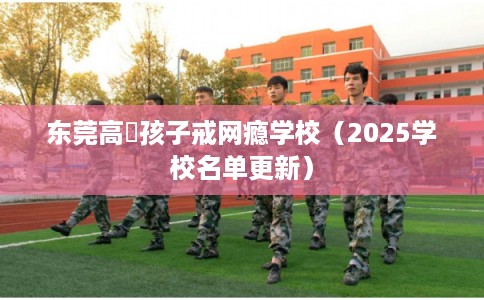 东莞高埗孩子戒网瘾学校（2025学校名单更新）
