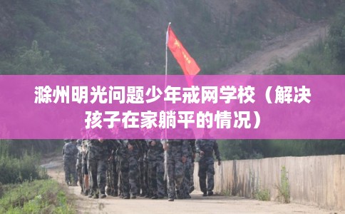 滁州明光问题少年戒网学校（解决孩子在家躺平的情况）