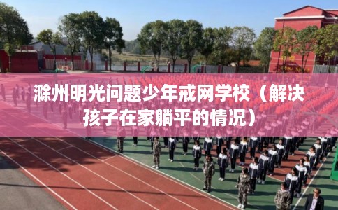 滁州明光问题少年戒网学校（解决孩子在家躺平的情况）